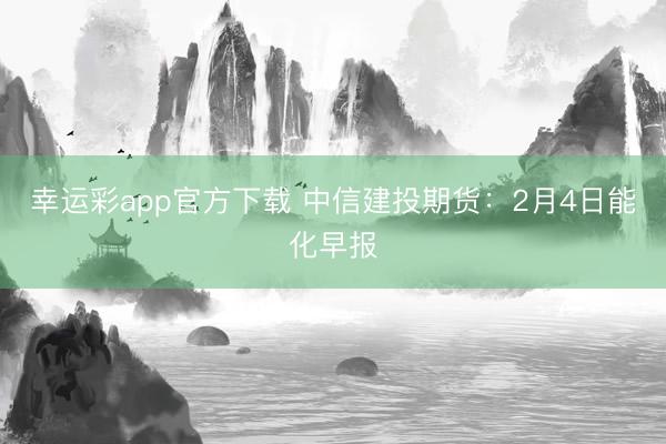 幸运彩app官方下载 中信建投期货：2月4日能化早报