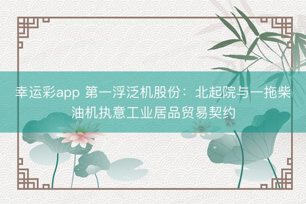 幸运彩app 第一浮泛机股份：北起院与一拖柴油机执意工业居品贸易契约