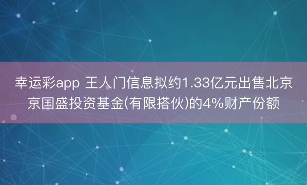 幸运彩app 王人门信息拟约1.33亿元出售北京京国盛投资基金(有限搭伙)的4%财产份额