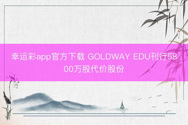 幸运彩app官方下载 GOLDWAY EDU刊行5800万股代价股份