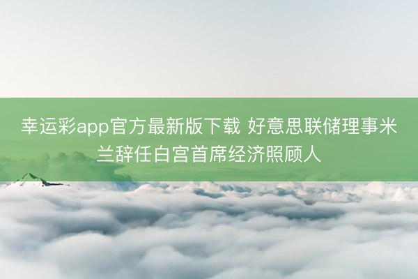 幸运彩app官方最新版下载 好意思联储理事米兰辞任白宫首席经济照顾人