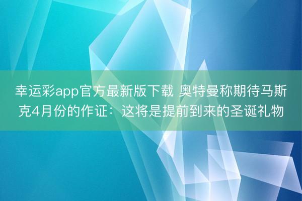 幸运彩app官方最新版下载 奥特曼称期待马斯克4月份的作证:这将是提前到来的圣诞礼物