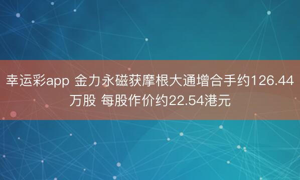 幸运彩app 金力永磁获摩根大通增合手约126.44万股 每股作价约22.54港元