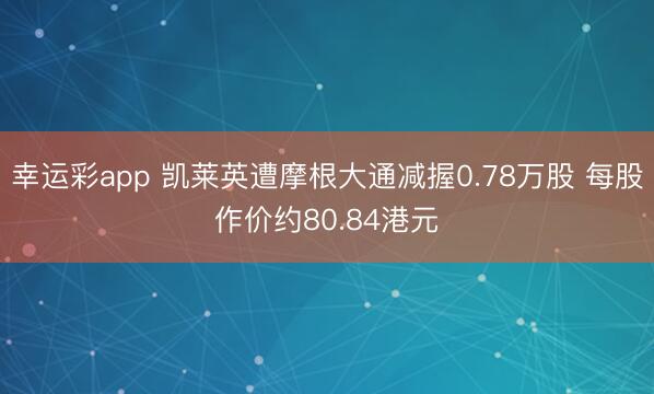 幸运彩app 凯莱英遭摩根大通减握0.78万股 每股作价约80.84港元