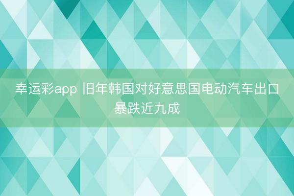 幸运彩app 旧年韩国对好意思国电动汽车出口暴跌近九成