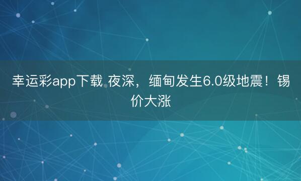 幸运彩app下载 夜深，缅甸发生6.0级地震！锡价大涨