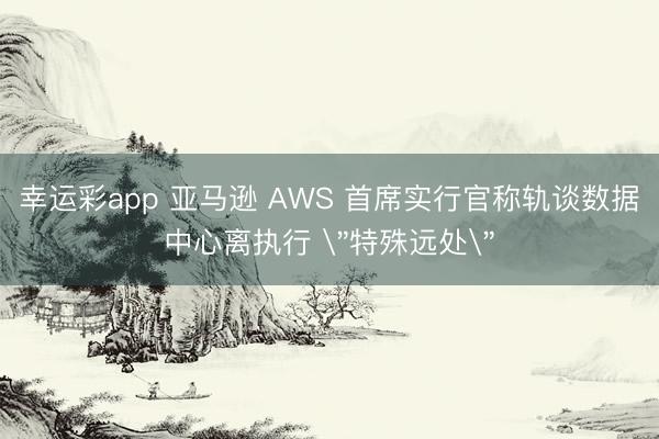 幸运彩app 亚马逊 AWS 首席实行官称轨谈数据中心离执行