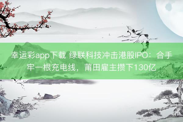 幸运彩app下载 绿联科技冲击港股IPO：合手牢一根充电线，莆田雇主攒下130亿