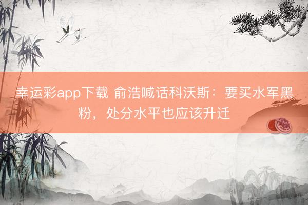 幸运彩app下载 俞浩喊话科沃斯:要买水军黑粉,处分水平也应该升迁