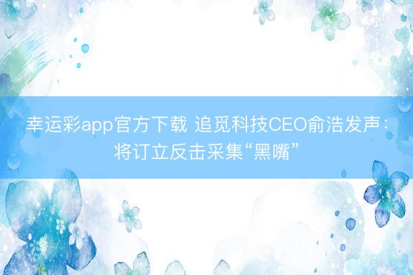 幸运彩app官方下载 追觅科技CEO俞浩发声:将订立反击采集“黑嘴”