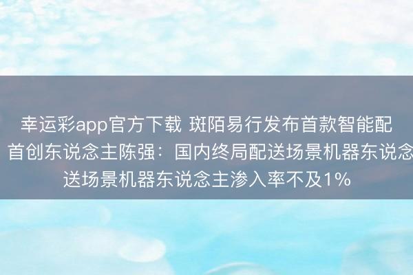 幸运彩app官方下载 斑陌易行发布首款智能配送机器东说念主,首创东说念主陈强:国内终局配送场景机器东说念主渗入率不及1%