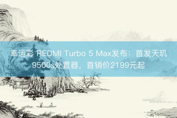 幸运彩 REDMI Turbo 5 Max发布：首发天玑9500s处置器，首销价2199元起