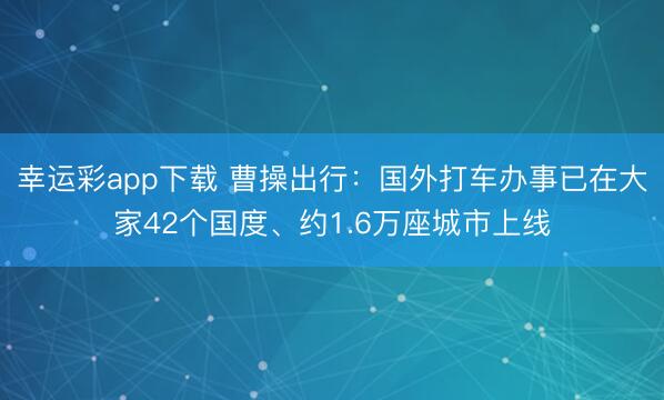 幸运彩app下载 曹操出行：国外打车办事已在大家42个国度、约1.6万座城市上线