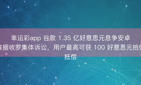 幸运彩app 谷歌 1.35 亿好意思元息争安卓数据收罗集体诉讼，用户最高可获 100 好意思元抵偿