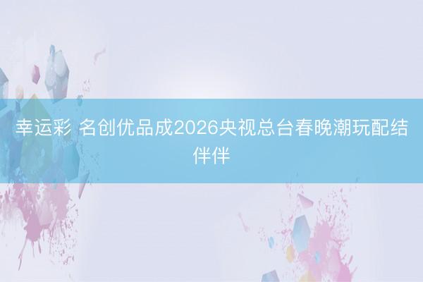 幸运彩 名创优品成2026央视总台春晚潮玩配结伴伴
