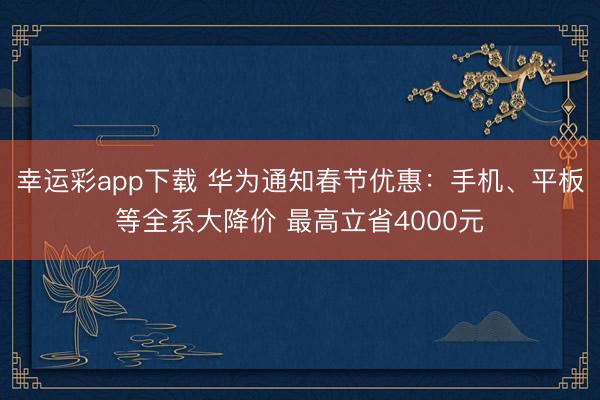 幸运彩app下载 华为通知春节优惠：手机、平板等全系大降价 最高立省4000元
