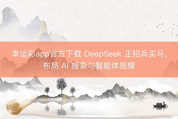 幸运彩app官方下载 DeepSeek 正招兵买马，布局 AI 搜索与智能体规模