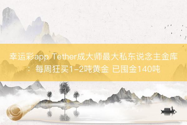 幸运彩app Tether成大师最大私东说念主金库：每周狂买1-2吨黄金 已囤金140吨
