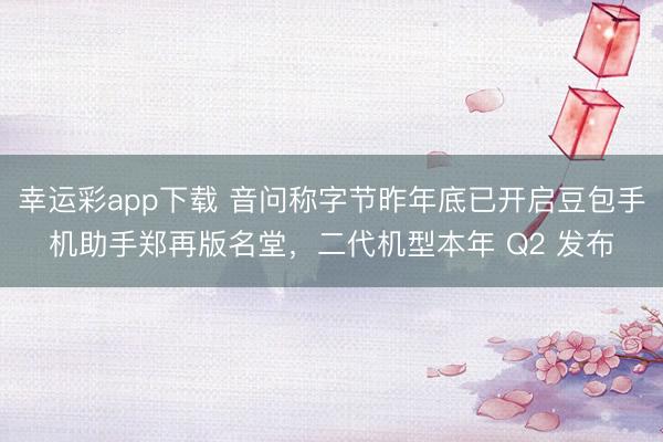 幸运彩app下载 音问称字节昨年底已开启豆包手机助手郑再版名堂，二代机型本年 Q2 发布