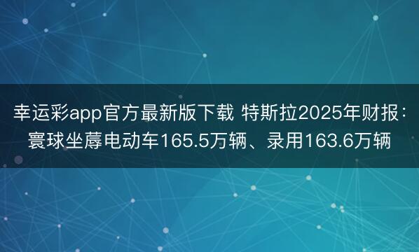 幸运彩app官方最新版下载 特斯拉2025年财报:寰球坐蓐电动车165.5万辆、录用163.6万辆