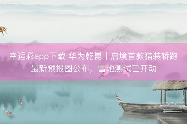 幸运彩app下载 华为乾崑｜启境首款猎装轿跑最新预报图公布，雪地测试已开动