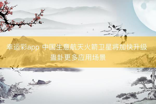 幸运彩app 中国生意航天火箭卫星将加快升级 蛊卦更多应用场景