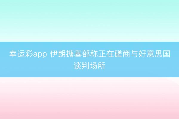 幸运彩app 伊朗搪塞部称正在磋商与好意思国谈判场所