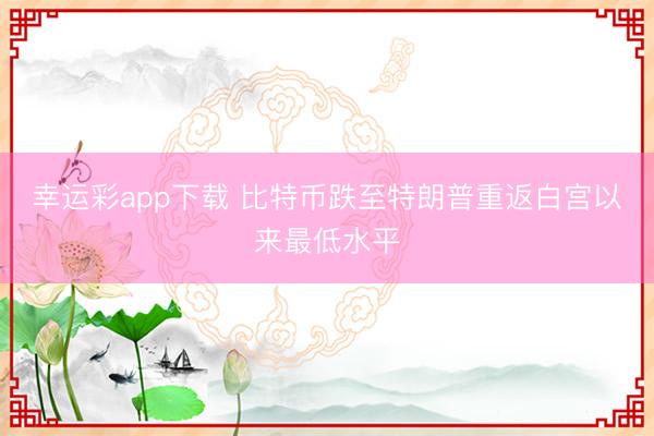 幸运彩app下载 比特币跌至特朗普重返白宫以来最低水平