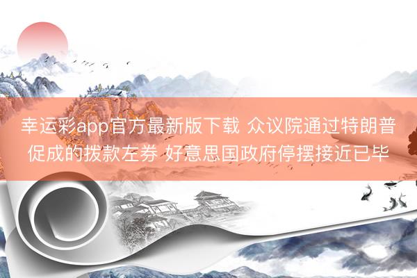 幸运彩app官方最新版下载 众议院通过特朗普促成的拨款左券 好意思国政府停摆接近已毕