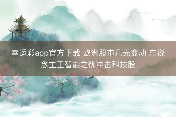 幸运彩app官方下载 欧洲股市几无变动 东说念主工智能之忧冲击科技股