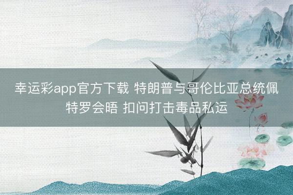 幸运彩app官方下载 特朗普与哥伦比亚总统佩特罗会晤 扣问打击毒品私运