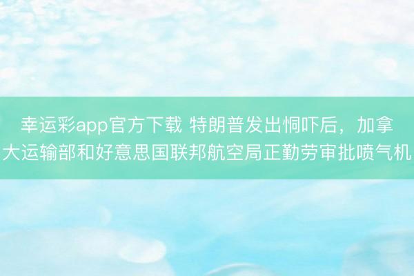 幸运彩app官方下载 特朗普发出恫吓后,加拿大运输部和好意思国联邦航空局正勤劳审批喷气机