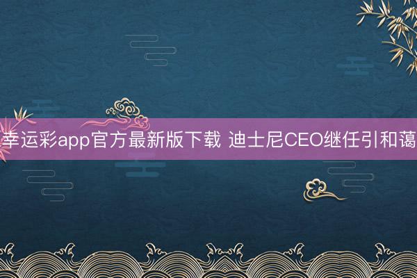 幸运彩app官方最新版下载 迪士尼CEO继任引和蔼