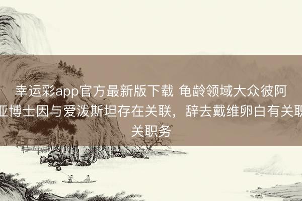 幸运彩app官方最新版下载 龟龄领域大众彼阿蒂亚博士因与爱泼斯坦存在关联，辞去戴维卵白有关职务
