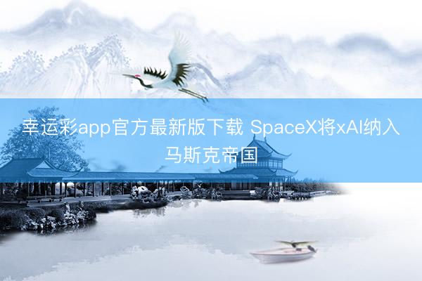 幸运彩app官方最新版下载 SpaceX将xAI纳入马斯克帝国