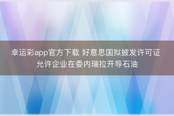 幸运彩app官方下载 好意思国拟披发许可证 允许企业在委内瑞拉开导石油