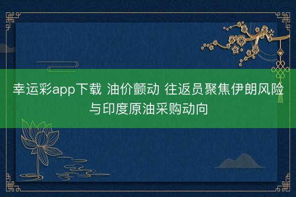 幸运彩app下载 油价颤动 往返员聚焦伊朗风险与印度原油采购动向