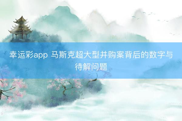 幸运彩app 马斯克超大型并购案背后的数字与待解问题