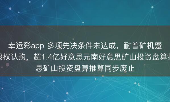 幸运彩app 多项先决条件未达成,耐普矿机蹙迫赶走跨国股权认购,超1.4亿好意思元南好意思矿山投资盘算推算同步废止