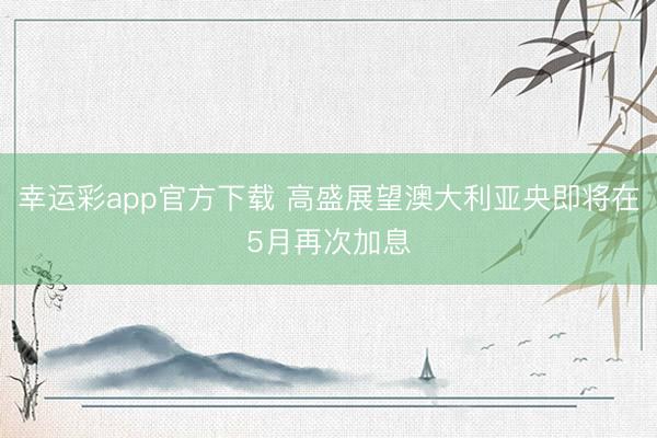 幸运彩app官方下载 高盛展望澳大利亚央即将在5月再次加息