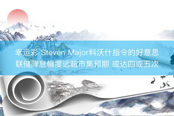 幸运彩 Steven Major料沃什指令的好意思联储降息幅度远超市集预期 或达四或五次