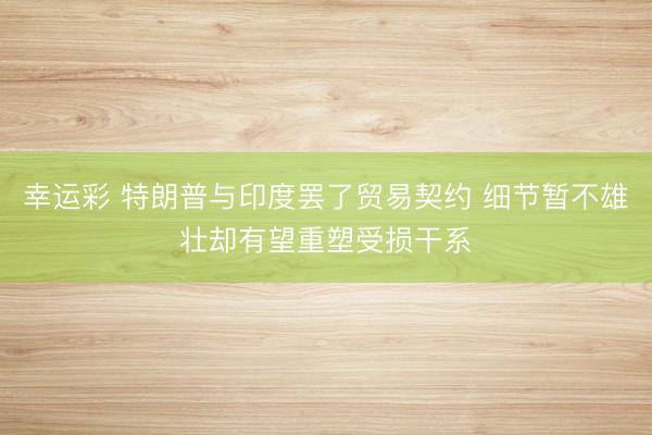幸运彩 特朗普与印度罢了贸易契约 细节暂不雄壮却有望重塑受损干系