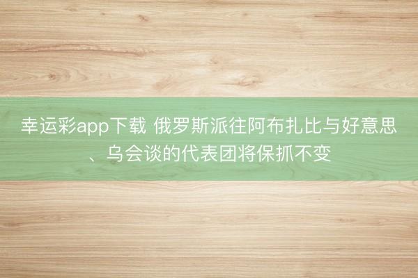 幸运彩app下载 俄罗斯派往阿布扎比与好意思、乌会谈的代表团将保抓不变