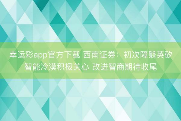 幸运彩app官方下载 西南证券：初次障翳英矽智能冷漠积极关心 改进智商期待收尾