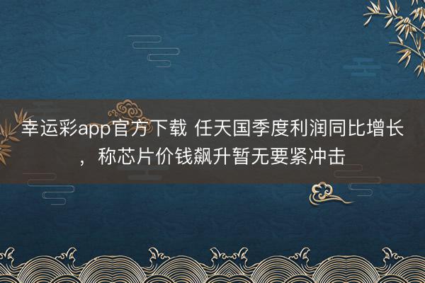 幸运彩app官方下载 任天国季度利润同比增长,称芯片价钱飙升暂无要紧冲击