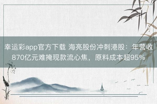 幸运彩app官方下载 海亮股份冲刺港股:年营收870亿元难掩现款流心焦,原料成本超95%