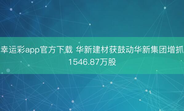 幸运彩app官方下载 华新建材获鼓动华新集团增抓1546.87万股