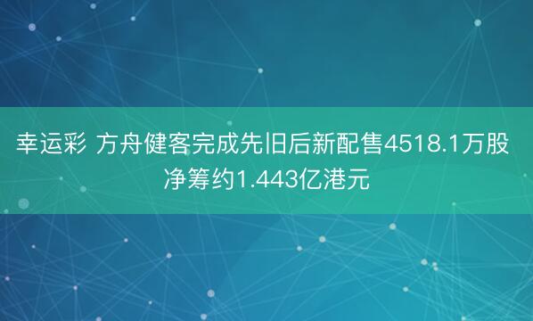 幸运彩 方舟健客完成先旧后新配售4518.1万股 净筹约1.443亿港元