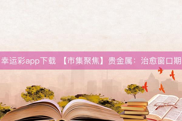 幸运彩app下载 【市集聚焦】贵金属:治愈窗口期