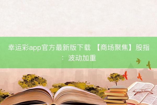 幸运彩app官方最新版下载 【商场聚焦】股指：波动加重